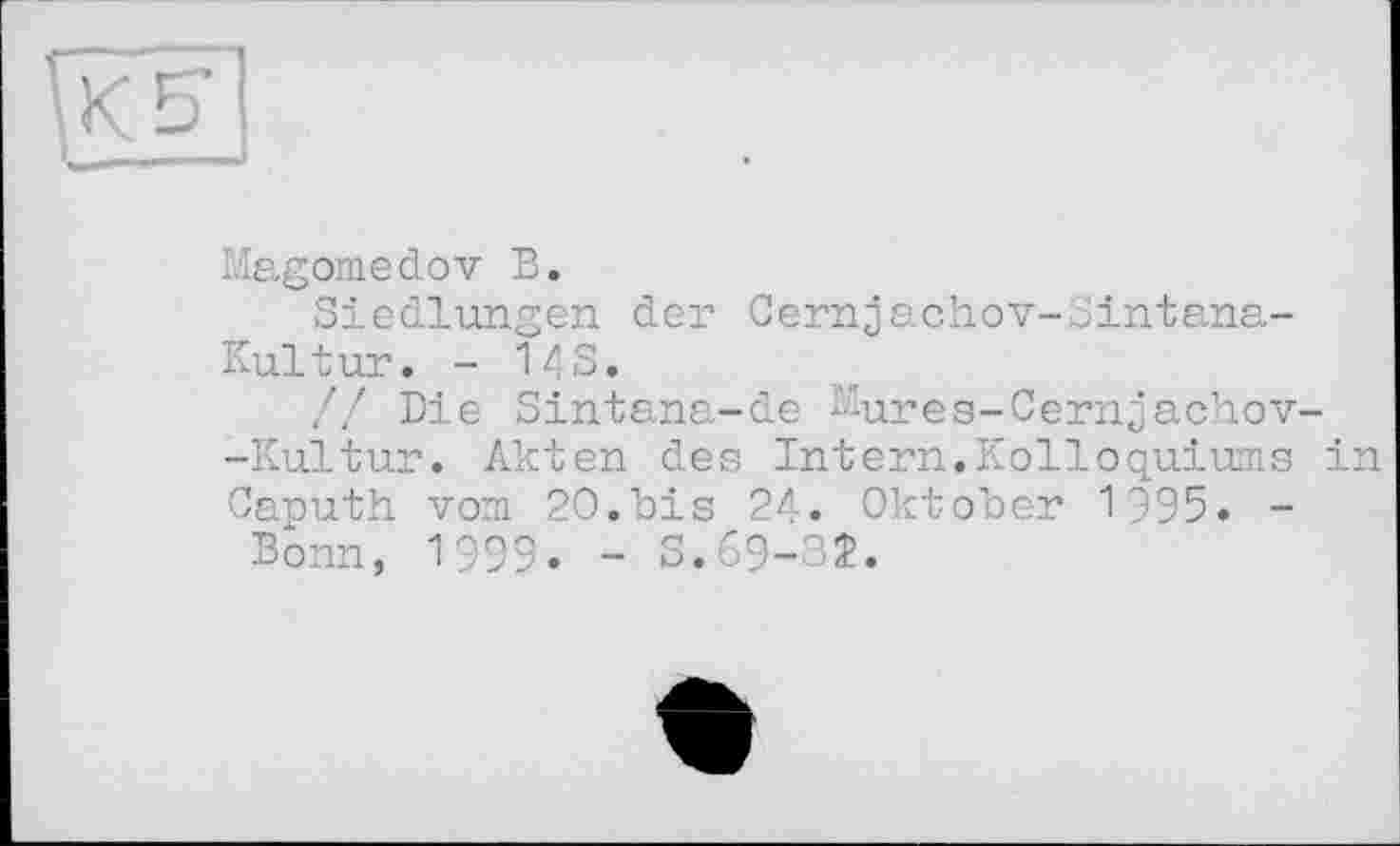 ﻿К S’
Magomedov В.
Siedlungen der Cernjachov-Sintana-Kultur. - 14s.
// Die Sintana-de ^ures-Cernjachov--Kultur. Akten des Intern.Kolloquiums in Caputh vom 20.bis 24. Oktober 1995. -Bonn, 1999. - S.69-32.